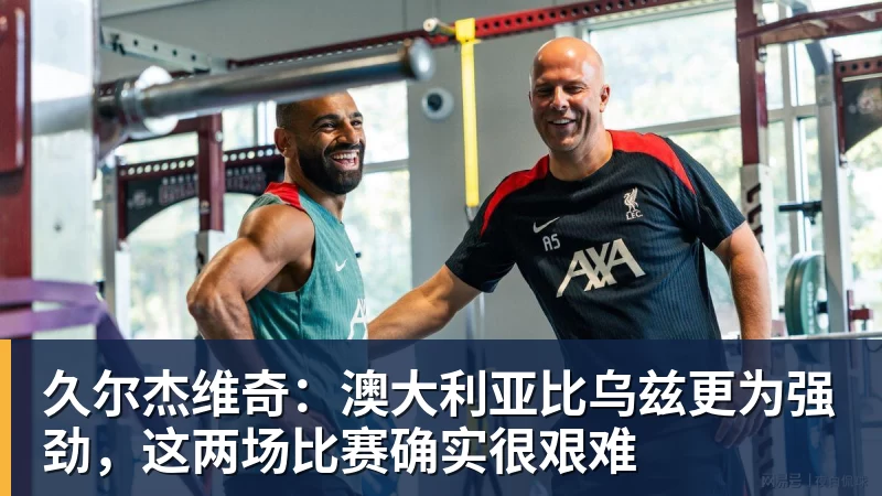 久尔杰维奇：澳大利亚比乌兹更为强劲，这两场比赛确实很艰难
