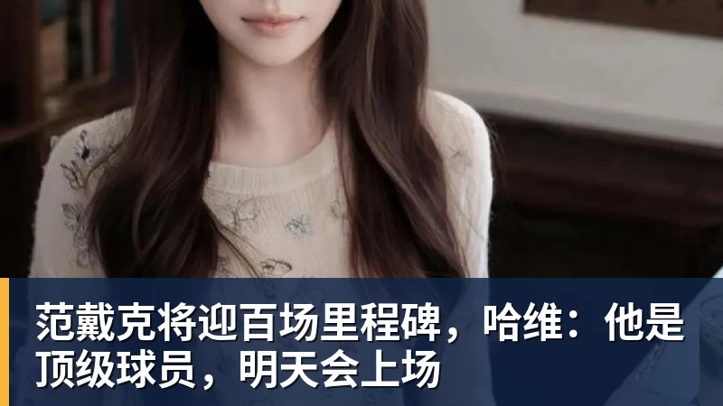 范戴克将迎百场里程碑,哈维:他是顶级球员,明天会上场 范戴克将迎百场里程碑,哈维:他是顶级球员,明天会上场